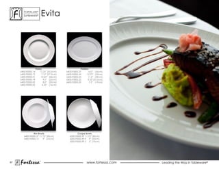ForTaLuxe®
       suPerWhiTe®           evita




                     Plates                              Platters
     6400.F0000.14        12.25” (30.5cm)   6400.F0000.25        14.0” (36cm)
     6400.F0000.15         11.0” (27.5cm)   6400.F0000.24      12.75” (33cm)
     6400.F0000.01         10.25” (26cm)    6400.F0000.23        11.5” (29cm)
     6400.F0000.18           9.0” (23cm)    6400.F0000.22       9.25”(23.5cm)
     6400.F0000.02           8.0” (20cm)    6400.F0000.20         7.5” (19cm)
     6400.F0000.03          6.25” (16cm)




                Rim Bowls                             Coupe Bowls
        6400.F0000.37 11.75” (30cm)            6200.F0000.99 11.75” (30cm)
        6400.F0000.12    9” (23cm)             6200.F0000.99.9 9” (23cm)
                                               6200.F0000.99.5 5” (13cm)




67
     Fortessa            ®
                                                              www.fortessa.com   Leading the Way in Tableware®
 
