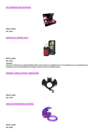 KIT MOMENTOS INTIMOS

PRECIO: 96,00€
REF: 13615

GOTAS DE AMOR 15ml

PRECIO: 16,00€
REF: 18373
CONSUMO:

Tome de 15 a 20 gotas con cualquier bebida media o 1 hora antes de la actividad sexual. Se recomienda usar con autorización de su
compañero. tiene un sabor ligeramente amargo, combina muy bien con bebidas dulces…

BADBAT ANILLO PENE VIBRACIÓN

PRECIO: 18,00€
REF: 17426

ANILLO VIBRADOR SILICONA

PRECIO: 16,00€
REF: 26302

 