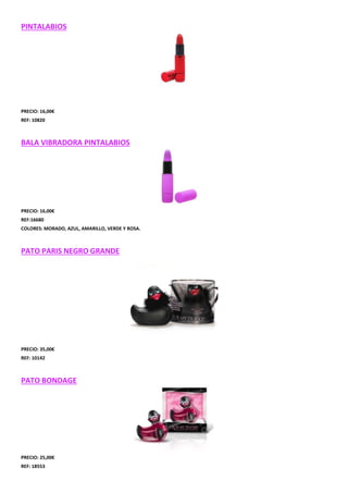 PINTALABIOS

PRECIO: 16,00€
REF: 10820

BALA VIBRADORA PINTALABIOS

PRECIO: 16,00€
REF:16680
COLORES: MORADO, AZUL, AMARILLO, VERDE Y ROSA.

PATO PARIS NEGRO GRANDE

PRECIO: 35,00€
REF: 10142

PATO BONDAGE

PRECIO: 25,00€
REF: 18553

 
