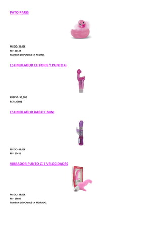 PATO PARIS

PRECIO: 25,00€
REF: 10134
TAMBIEN DISPONIBLE EN NEGRO.

ESTIMULADOR CLITORIS Y PUNTO G

PRECIO: 30,00€
REF: 20601

ESTIMULADOR RABITT MINI

PRECIO: 49,00€
REF: 20431

VIBRADOR PUNTO G 7 VELOCIDADES

PRECIO: 38,00€
REF: 19695
TAMBIEN DISPONIBLE EN MORADO.

 