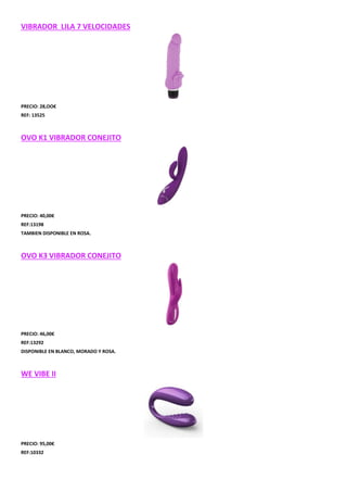 VIBRADOR LILA 7 VELOCIDADES

PRECIO: 28,OO€
REF: 13525

OVO K1 VIBRADOR CONEJITO

PRECIO: 40,00€
REF:13198
TAMBIEN DISPONIBLE EN ROSA.

OVO K3 VIBRADOR CONEJITO

PRECIO: 46,00€
REF:13292
DISPONIBLE EN BLANCO, MORADO Y ROSA.

WE VIBE II

PRECIO: 95,00€
REF:10332

 