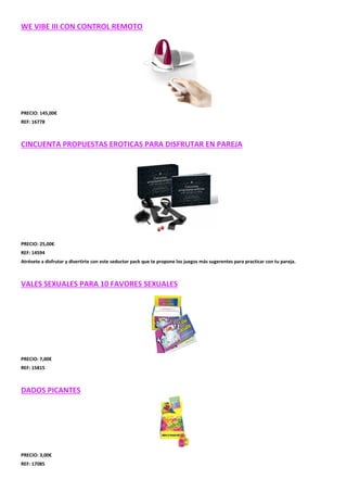 WE VIBE III CON CONTROL REMOTO

PRECIO: 145,00€
REF: 16778

CINCUENTA PROPUESTAS EROTICAS PARA DISFRUTAR EN PAREJA

PRECIO: 25,00€
REF: 14594
Atrévete a disfrutar y divertirte con este seductor pack que te propone los juegos más sugerentes para practicar con tu pareja.

VALES SEXUALES PARA 10 FAVORES SEXUALES

PRECIO: 7,00€
REF: 15815

DADOS PICANTES

PRECIO: 3,00€
REF: 17085

 
