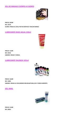 GEL DE MASAJE CUERPO A CUERPO

PRECIO: 28,00€
REF: 19710
OLORES: FRESAS AL CAVA, FRUTAS EXÓTICAS Y MELON-MANGO.

LUBRICANTE BASE AGUA 150ml

PRECIO: 15,00€
REF: 20745
SABORES: FRESAS Y CEREZA.

LUBRICANTE SHUNGA 165ml

PRECIO: 18,00€
REF: 19502
SABORES: FRESAS AL CAVA,MANGO-MELON,NATURAL,UVA Y CEREZA ARDIENTE.

GEL ANAL

PRECIO: 12,00€
REF: 20653

 