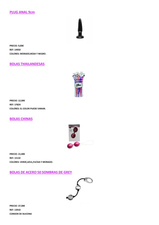 PLUG ANAL 9cm

PRECIO: 9,00€
REF: 14950
COLORES: MORADO,ROSA Y NEGRO.

BOLAS THAILANDESAS

PRECIO: 12,00€
REF: 17824
COLORES: EL COLOR PUEDE VARIAR.

BOLAS CHINAS

PRECIO: 21,00€
REF: 15132
COLORES: VERDE,AZUL,FUCSIA Y MORADO.

BOLAS DE ACERO 50 SOMBRAS DE GREY

PRECIO: 37,00€
REF: 13910
CORDON DE SILICONA

 