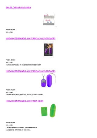 BOLAS CHINAS LELO LUNA

PRECIO: 42,00€
REF: 19740

HUEVO CON MANDO A DISTANCIA 10 VELOCIDADES

PRECIO: 37,00€
REF: 13302
TAMBIEN DISPONIBLE EN ROJO,NEGRO,MORADO Y ROSA.

HUEVO CON MANDO A DISTANCIA 10 VELOCIDADES

PRECIO: 43,00€
REF: 19280
COLORES: ROJO, ROSA, MORADO, NEGRO, VERDE Y NARANJA.

HUEVO CON MANDO A DISTACIA NEON

PRECIO: 30,00€
REF: 11125
COLORES: MORADO,NARANJA,VERDE Y AMARILLO.
1 VELOCIDAD - 7 METROS DE DISTANCIA

 