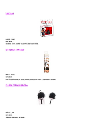 ESPOSAS

PRECIO: 15,00€
REF: 14758
COLORES: ROSA, NEGRO, ROJO, MORADO Y LEOPARDO.

KIT FETISH FANTASY

PRECIO: 18,00€
REF: 20017
El Kit incluye un látigo de cuero, esposas metálicas con llaves, y una máscara satinada.

PLUMA ESTIMULADORA

PRECIO: 7,00€
REF: 13309
TAMBIEN DISPONIBLE MORADO

 