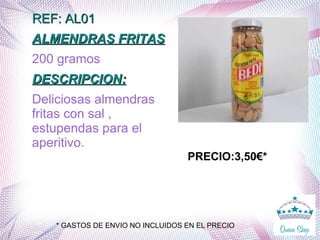 REF: AL01REF: AL01
ALMENDRAS FRITASALMENDRAS FRITAS
200 gramos
DESCRIPCION:DESCRIPCION:
Deliciosas almendras
fritas con sal ,
estupendas para el
aperitivo.
PRECIO:3,50€*
* GASTOS DE ENVIO NO INCLUIDOS EN EL PRECIO
 