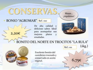  BONIO “AGROMAR”
 BONITO DEL NORTE EN TROCITOS “LA RULA”
(1kg.)
CONSERVAS.
Ref.: 010
Ref.: 011
2,20€
6,75€
Excelente bonito del
cantábrico troceado y
conservado en aceite
vegetal.
De alta calidad y
delicioso sabor. Ideal
para acompañar sus
mejores platos y
ensaladas.
Mmm…
¡riquísimo!
 
