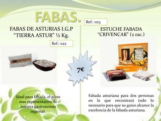 FABAS.
FABAS DE ASTURIAS I.G.P
“TIERRA ASTUR” ½ Kg.
ESTUCHE FABADA
“CRIVENCAR” (2 rac.)
7€
Ref.: 022
Ref.: 023
Ideal para fabada, el plato
mas representativo de
nuestra gastronomía
regional.
Fabada asturiana para dos personas
en la que encontrará todo lo
necesario para que su guiso alcance la
excelencia de la fabada asturiana.
 