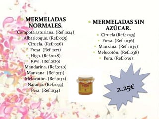  MERMELADAS
NORMALES.
 Compota asturiana. (Ref.:024)
 Albaricoque. (Ref.:025)
 Ciruela. (Ref.:026)
 Fresa. (Ref.:027)
 Higo. (Ref.:028)
 Kiwi. (Ref.:029)
 Mandarina. (Ref.:030)
 Manzana. (Ref.:031)
 Melocotón. (Ref.:032)
 Naranja. (Ref.:033)
 Pera. (Ref.:034)
 MERMELADAS SIN
AZÚCAR.
 Ciruela (Ref.: 035)
 Fresa. (Ref.: 036)
 Manzana. (Ref.: 037)
 Melocotón. (Ref.:038)
 Pera. (Ref.:039)
 