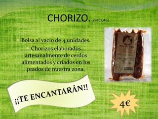 CHORIZO. (Ref.:046)
 Bolsa al vacío de 4 unidades.
 Chorizos elaborados
artesanalmente de cerdos
alimentados y criados en los
prados de nuestra zona.
4€
 