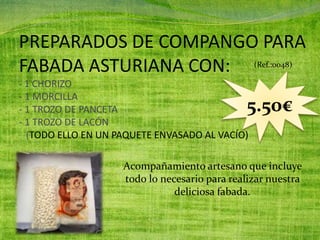 PREPARADOS DE COMPANGO PARA
FABADA ASTURIANA CON:
- 1 CHORIZO
- 1 MORCILLA
- 1 TROZO DE PANCETA
- 1 TROZO DE LACÓN
(TODO ELLO EN UN PAQUETE ENVASADO AL VACÍO)
(Ref.:0048)
5.50€
Acompañamiento artesano que incluye
todo lo necesario para realizar nuestra
deliciosa fabada.
 
