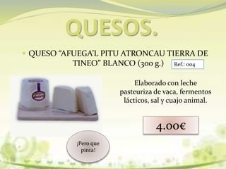 QUESOS.
 QUESO “AFUEGA’L PITU ATRONCAU TIERRA DE
TINEO” BLANCO (300 g.)
Elaborado con leche
pasteuriza de vaca, fermentos
lácticos, sal y cuajo animal.
4.00€
¡Pero que
pinta!
Ref.: 004
 