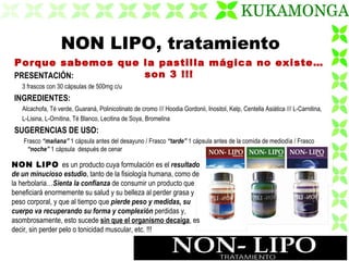 PRESENTACIÓN: 3 frascos con 30 cápsulas de 500mg c/u  INGREDIENTES: Alcachofa, Té verde, Guaraná, Polinicotinato de cromo /// Hoodia Gordonii, Inositol, Kelp, Centella Asiática /// L-Carnitina,  L-Lisina, L-Ornitina, Té Blanco, Lecitina de Soya, Bromelina SUGERENCIAS DE USO: Frasco  “mañana”  1 cápsula antes del desayuno / Frasco  “tarde”  1 cápsula antes de la comida de mediodía / Frasco  “noche”  1 cápsula  después de cenar NON LIPO, tratamiento Porque sabemos que la pastilla mágica no existe…son 3 !!! NON LIPO  es un producto cuya formulación es el  resultado de un minucioso estudio , tanto de la fisiología humana, como de la herbolaria… Sienta la confianza  de consumir un producto que beneficiará enormemente su salud y su belleza al perder grasa y peso corporal, y que al tiempo que  pierde peso y medidas, su cuerpo va recuperando su forma y complexión  perdidas y, asombrosamente, esto sucede  sin que el organismo decaiga , es decir, sin perder pelo o tonicidad muscular, etc. !!! 