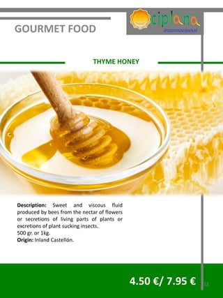 GOURMET FOOD

                              THYME HONEY




Description: Sweet and viscous fluid
produced by bees from the nectar of flowers
or secretions of living parts of plants or
excretions of plant sucking insects.
500 gr. or 1kg.
Origin: Inland Castellón.




                                              4.50 €/ 7.95 €   12
 