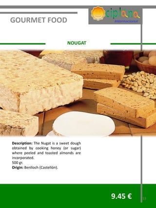 GOURMET FOOD

                               NOUGAT




Description: The Nugat is a sweet dough
obtained by cooking honey (or sugar)
where peeled and toasted almonds are
incorporated.
500 gr.
Origin: Benlloch (Castellón).




                                          9.45 €   13
 