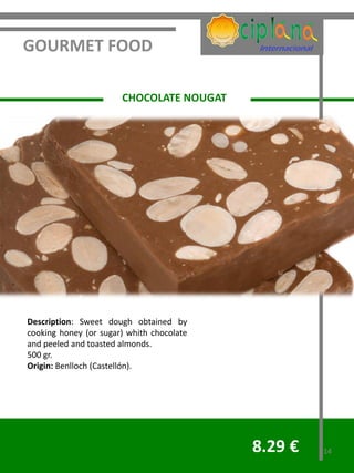 GOURMET FOOD

                       CHOCOLATE NOUGAT




Description: Sweet dough obtained by
cooking honey (or sugar) whith chocolate
and peeled and toasted almonds.
500 gr.
Origin: Benlloch (Castellón).




                                           8.29 €   14
 