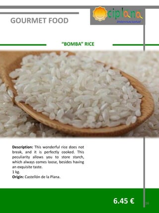 GOURMET FOOD

                            “BOMBA” RICE




Description: This wonderful rice does not
break, and it is perfectly cooked. This
peculiarity allows you to store starch,
which always comes loose, besides having
an exquisite taste.
1 kg.
Origin: Castellón de la Plana.




                                            6.45 €   16
 