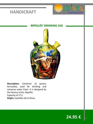 HANDICRAFT

                       RIPOLLÉS’ DRINKING JUG




Description: Container of porous
terracotta, used for drinking and
conserve water fresh. It is designed by
the famous artist, Ripollés.
Capacity of 1’5 l.
Origin: Castellón de la Plana.




                                                24.95 €   17
 