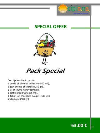 SPECIAL OFFER




Description: Pack contains:
1 bottle of olive oil millenary (500 ml.),
1 goat cheese of Morella (250 gr.),
1 jar of thyme honey (500 gr.),
1 bottle of red wine (75 ml.),
1 tablet of chocolate nougat (500 gr.)
and nougat (500 gr.)




                                             63.00 €   19
 