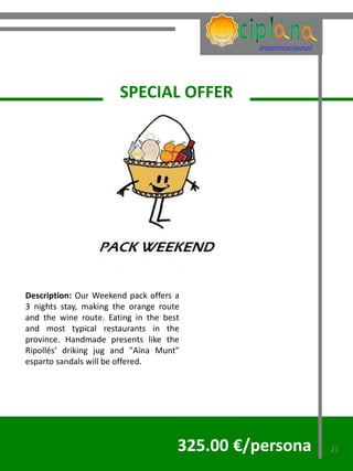 SPECIAL OFFER




Description: Our Weekend pack offers a
3 nights stay, making the orange route
and the wine route. Eating in the best
and most typical restaurants in the
province. Handmade presents like the
Ripollés’ driking jug and "Aïna Munt"
esparto sandals will be offered.




                                     325.00 €/persona   21
 