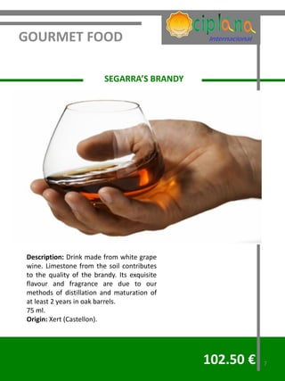 GOURMET FOOD

                         SEGARRA’S BRANDY




Description: Drink made from white grape
wine. Limestone from the soil contributes
to the quality of the brandy. Its exquisite
flavour and fragrance are due to our
methods of distillation and maturation of
at least 2 years in oak barrels.
75 ml.
Origin: Xert (Castellon).




                                              102.50 €   7
 