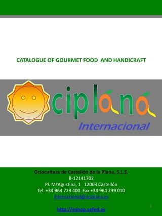 CATALOGUE OF GOURMET FOOD AND HANDICRAFT




     Ociocultura de Castellón de la Plana, S.L.S.
                      B-12141702
          Pl. MªAgustina, 1 12003 Castellón
      Tel. +34 964 723 400 Fax +34 964 239 010
               internacional@ociplana.es
                                                    1
               http://eshop.sefed.es
 