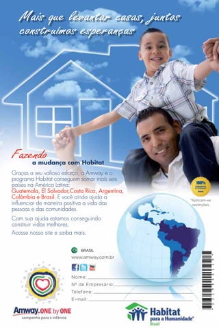 Mais que levantar casas, juntos
   construímos esperanças




Fazendo
    a mudança com Habitat
Graças a seu valioso esforço, a Amway e o
programa Habitat conseguem somar mais seis
países na América Latina:
Guatemala, El Salvador,Costa Rica, Argentina,
Colômbia e Brasil. E você ainda ajuda a         *Aplicam-se
influenciar de maneira positiva a vida das       restrições
pessoas e das comunidades.
Com sua ajuda estamos conseguindo
construir vidas melhores.
Acesse nosso site e saiba mais.

                           BRASIL
                                                          *




                       www.amway.com.br
                                                          H
                                                          1
                                                          1
                                                          S




                       Nome:
                                                          6




                       Nº de Empresário:
                                                          8
                                                          3 2 9




                       Telefone:
                       E-mail:
                                                          * 2
 