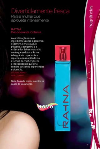 fragrâncias
Divertidamente fresca
Para a mulher que
aproveita intensamente

RATNA
Desodorante Colônia

A combinação de seus
ingredientes como a gardênia,
o jasmim, o maracujá, o
pêssego, a tangerina e a
exótica flor Schissandra dão
um toque sedutor a Ratna.
A fragrância representa a
riqueza, a sensualidade e a
essência da mulher jovem
e independente que está
sempre buscando experiências
e diversão.
CÓDIGO: 106457
CONT. 100 ml


Nota: Consulte preços e pontos na
época do lançamento.




                           NOVO




                                    11
 