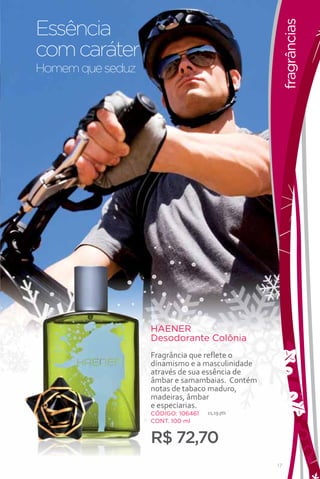 Essência




                                                     fragrâncias
com caráter
Homem que seduz




                                                                   FRAGANCIAS


                  HAENER
                  Desodorante Colônia
                  Fragrância que reflete o
                  dinamismo e a masculinidade
                  através de sua essência de
                  âmbar e samambaias. Contém
                  notas de tabaco maduro,
                  madeiras, âmbar
                  e especiarias.
                  CÓDIGO: 106461   21,19 pts
                  CONT. 100 ml


                  R$ 72,70
                                                17
 