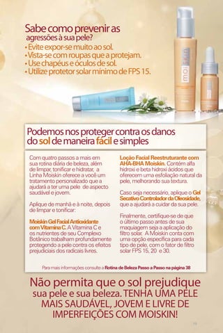 Sabe como prevenir as
 agressões à sua pele?
• Evite expor-se muito ao sol.
• Vista-se com roupas que a protejam.
• Use chapéus e óculos de sol.
• Utilize protetor solar mínimo de FPS 15.




Podemos nos proteger contra os danos
do sol de maneira fácil e simples
 Com quatro passos a mais em                 Loção Facial Reestruturante com
 sua rotina diária de beleza, além           AHA-BHA Moiskin. Contém alfa
 de limpar, tonificar e hidratar, a          hidroxi e beta hidroxi ácidos que
 Linha Moiskin oferece a você um             oferecem uma esfoliação natural da
 tratamento personalizado que a              pele, melhorando sua textura.
 ajudará a ter uma pele de aspecto
 saudável e jovem.                           Caso seja necessário, aplique o Gel
                                             Secativo Controlador da Oleosidade,
 Aplique de manhã e à noite, depois          que a ajudará a cuidar da sua pele.
 de limpar e tonificar:
                                             Finalmente, certifique-se de que
 Moiskin Gel Facial Antioxidante             o último passo antes de sua
 com Vitamina C. A Vitamina C e              maquiagem seja a aplicação do
 os nutrientes de seu Complexo               filtro solar. A Moiskin conta com
 Botânico trabalham profundamente            uma opção específica para cada
 protegendo a pele contra os efeitos         tipo de pele, com o fator de filtro
 prejudiciais dos radicais livres.           solar FPS 15, 20 e 30.

      Para mais informações consulte a Rotina de Beleza Passo a Passo na página 38


 Não permita que o sol prejudique
  sua pele e sua beleza. TENHA UMA PELE
    MAIS SAUDÁVEL, JOVEM E LIVRE DE
       IMPERFEIÇÕES COM MOISKIN!
                                                                                     19
 