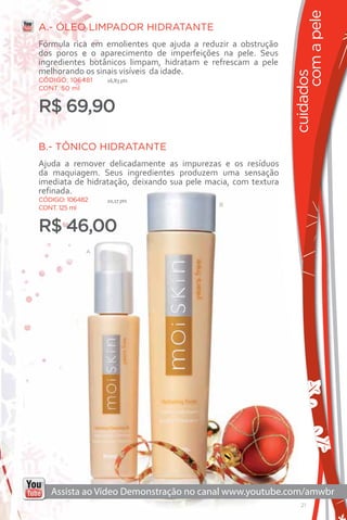 com a pele
A.- ÓLEO LIMPADOR HIDRATANTE
Fórmula rica em emolientes que ajuda a reduzir a obstrução
dos poros e o aparecimento de imperfeições na pele. Seus
ingredientes botânicos limpam, hidratam e refrescam a pele
melhorando os sinais visíveis da idade.




                                                               cuidados
CÓDIGO: 106481   16,83 pts
CONT. 50 ml


R$ 69,90

B.- TÔNICO HIDRATANTE
Ajuda a remover delicadamente as impurezas e os resíduos
da maquiagem. Seus ingredientes produzem uma sensação
imediata de hidratação, deixando sua pele macia, com textura
refinada.
CÓDIGO: 106482   10,17 pts
                                             B
CONT. 125 ml


R$ 46,00
             A




                                                                  21
 