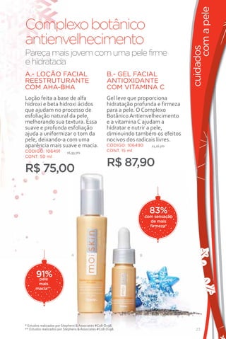 com a pele
Complexo botânico
antienvelhecimento




                                                                                     cuidados
Pareça mais jovem com uma pele firme
e hidratada
A.- LOÇÃO FACIAL                                     B.- GEL FACIAL
REESTRUTURANTE                                       ANTIOXIDANTE
COM AHA-BHA                                          COM VITAMINA C
Loção feita a base de alfa                           Gel leve que proporciona
hidroxi e beta hidroxi ácidos                        hidratação profunda e firmeza
que ajudam no processo de                            para a pele. O Complexo
esfoliação natural da pele,                          Botânico Antienvelhecimento
melhorando sua textura. Essa                         e a vitamina C ajudam a
suave e profunda esfoliação                          hidratar e nutrir a pele,
ajuda a uniformizar o tom da                         diminuindo também os efeitos
pele, deixando-a com uma                             nocivos dos radicais livres.
aparência mais suave e macia.                        CÓDIGO: 106490     21,16 pts
CÓDIGO: 106491             16,95 pts
                                                     CONT. 15 ml
CONT. 50 ml
                                                     R$ 87,90
R$ 75,00


                                                                        83%
                                                                      com sensação
                                                                        de mais
                                                                        firmeza*




                              A                                  B




       91%
        pele
       mais
      macia**.




* Estudos realizados por Stephens & Associates #C08-D198.
** Estudos realizados por Stephens & Associates #C08-D198.                              23
 