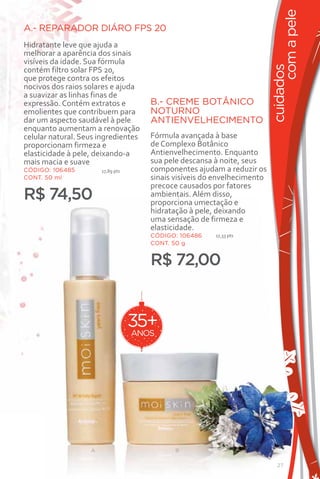 com a pele
A.- REPARADOR DIÁRO FPS 20
Hidratante leve que ajuda a
melhorar a aparência dos sinais
visíveis da idade. Sua fórmula




                                                                          cuidados
contém filtro solar FPS 20,
que protege contra os efeitos
nocivos dos raios solares e ajuda
a suavizar as linhas finas de
expressão. Contém extratos e          B.- CREME BOTÂNICO
emolientes que contribuem para        NOTURNO
dar um aspecto saudável à pele        ANTIENVELHECIMENTO
enquanto aumentam a renovação
celular natural. Seus ingredientes    Fórmula avançada à base
proporcionam firmeza e                de Complexo Botânico
elasticidade à pele, deixando-a       Antienvelhecimento. Enquanto
mais macia e suave                    sua pele descansa à noite, seus
CÓDIGO: 106485         17,89 pts      componentes ajudam a reduzir os
CONT. 50 ml                           sinais visíveis do envelhecimento
                                      precoce causados por fatores
R$ 74,50                              ambientais. Além disso,
                                      proporciona umectação e
                                      hidratação à pele, deixando
                                      uma sensação de firmeza e
                                      elasticidade.
                                      CÓDIGO: 106486    17,33 pts
                                      CONT. 50 g


                                      R$ 72,00


                                   35+
                                   ANOS




                   A                         B

                                                                             27
 