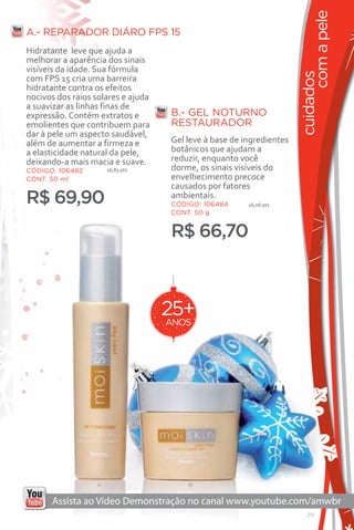 com a pele
A.- REPARADOR DIÁRO FPS 15
Hidratante leve que ajuda a
melhorar a aparência dos sinais
visíveis da idade. Sua fórmula




                                                                       cuidados
com FPS 15 cria uma barreira
hidratante contra os efeitos
nocivos dos raios solares e ajuda
a suavizar as linhas finas de
expressão. Contém extratos e         B.- GEL NOTURNO
emolientes que contribuem para       RESTAURADOR
dar à pele um aspecto saudável,
além de aumentar a firmeza e         Gel leve à base de ingredientes
a elasticidade natural da pele,      botânicos que ajudam a
deixando-a mais macia e suave.       reduzir, enquanto você
CÓDIGO: 106483        16,83 pts      dorme, os sinais visíveis do
CONT. 50 ml                          envelhecimento precoce
                                     causados por fatores
R$ 69,90                             ambientais.
                                     CÓDIGO: 106484      16,06 pts
                                     CONT. 50 g


                                     R$ 66,70



                                    25+
                                    ANOS




                  A                      B




                                                                          29
 