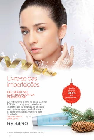 Livre-se das
imperfeições                                                    Ajuda a
                                                                diminuir
GEL SECATIVO
CONTROLADOR DA                                                  90%
                                                                 das
OLEOSIDADE                                                   imperfeições.*.*

Gel refrescante à base de água. Contém
PCA zinco que ajuda a controlar as
imperfeições e a oleosidade no rosto
sem ressecar a pele, e o hialuronato
de sódio que ajuda a manter a pele
hidratada.
CÓDIGO: 106502               8,36 pts
CONT. 30 ml


R$ 34,90
* Estudos realizados por Stephens & Associates # C08-D125.

   30
 