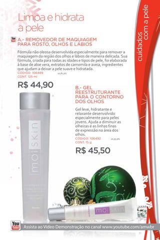 com a pele
Limpa e hidrata
a pele




                                                                      cuidados
A.- REMOVEDOR DE MAQUIAGEM
PARA ROSTO, OLHOS E LÁBIOS
Fórmula não oleosa desenvolvida especialmente para remover a
maquiagem da região dos olhos e lábios de maneira delicada. Sua
fórmula, criada para todas as idades e tipos de pele, foi elaborada
à base de aloe vera, extratos de camomila e aveia, ingredientes
que ajudam a deixar a pele suave e hidratada.
CÓDIGO: 106489           10,81 pts
CONT. 125 ml


R$ 44,90                             B.- GEL
                                     REESTRUTURANTE
                     A
                                     PARA O CONTORNO
                                     DOS OLHOS
                                     Gel leve, hidratante e
                                     relaxante desenvolvido
                                     especialmente para peles
                                     jovens. Ajuda a diminuir as
                                     olheiras e as linhas finas
                                     de expressão na área dos
                                     olhos.
                                     CÓDIGO: 106492       10,93 pts
                                     CONT. 15 g


                                     R$ 45,50




                     B




                                                                         31
 