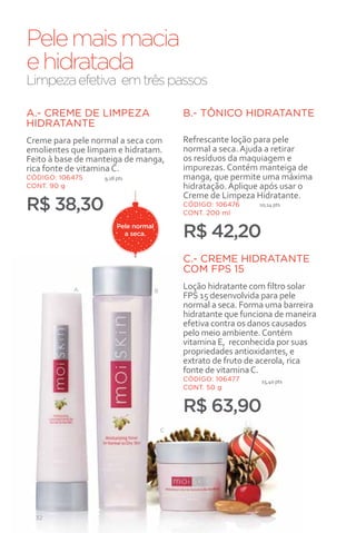 Pele mais macia
e hidratada
Limpeza efetiva em três passos

A.- CREME DE LIMPEZA                          B.- TÔNICO HIDRATANTE
HIDRATANTE
Creme para pele normal a seca com             Refrescante loção para pele
emolientes que limpam e hidratam.             normal a seca. Ajuda a retirar
Feito à base de manteiga de manga,            os resíduos da maquiagem e
rica fonte de vitamina C.                     impurezas. Contém manteiga de
CÓDIGO: 106475     9,18 pts                   manga, que permite uma máxima
CONT. 90 g                                    hidratação. Aplique após usar o
                                              Creme de Limpeza Hidratante.
R$ 38,30                                      CÓDIGO: 106476
                                              CONT. 200 ml
                                                                 10,14 pts


                        Pele normal
                          a seca.             R$ 42,20
                                              C.- CREME HIDRATANTE
                                              COM FPS 15
           A                          B
                                              Loção hidratante com filtro solar
                                              FPS 15 desenvolvida para pele
                                              normal a seca. Forma uma barreira
                                              hidratante que funciona de maneira
                                              efetiva contra os danos causados
                                              pelo meio ambiente. Contém
                                              vitamina E, reconhecida por suas
                                              propriedades antioxidantes, e
                                              extrato de fruto de acerola, rica
                                              fonte de vitamina C.
                                              CÓDIGO: 106477     15,40 pts
                                              CONT. 50 g


                                              R$ 63,90
                                          C




  32
 