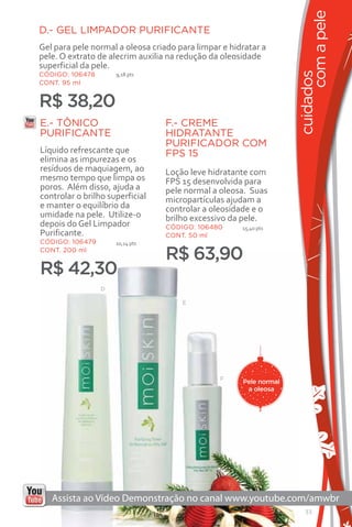 com a pele
D.- GEL LIMPADOR PURIFICANTE
Gel para pele normal a oleosa criado para limpar e hidratar a
pele. O extrato de alecrim auxilia na redução da oleosidade
superficial da pele.




                                                                    cuidados
CÓDIGO: 106478       9,18 pts
CONT. 95 ml


R$ 38,20
E.- TÔNICO                       F.- CREME
PURIFICANTE                      HIDRATANTE
                                 PURIFICADOR COM
Líquido refrescante que          FPS 15
elimina as impurezas e os
resíduos de maquiagem, ao        Loção leve hidratante com
mesmo tempo que limpa os         FPS 15 desenvolvida para
poros. Além disso, ajuda a       pele normal a oleosa. Suas
controlar o brilho superficial   micropartículas ajudam a
e manter o equilíbrio da         controlar a oleosidade e o
umidade na pele. Utilize-o       brilho excessivo da pele.
depois do Gel Limpador           CÓDIGO: 106480       15,40 pts
Purificante.                     CONT. 50 ml
CÓDIGO: 106479       10,14 pts
CONT. 200 ml
                                 R$ 63,90
R$ 42,30
                 D

                                      E




                                                F
                                                      Pele normal
                                                       a oleosa




                                                                       33
 