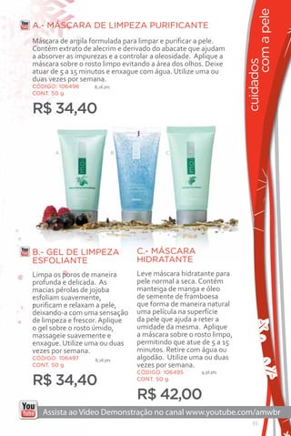 com a pele
A.- MÁSCARA DE LIMPEZA PURIFICANTE
Máscara de argila formulada para limpar e purificar a pele.
Contém extrato de alecrim e derivado do abacate que ajudam
a absorver as impurezas e a controlar a oleosidade. Aplique a




                                                                   cuidados
máscara sobre o rosto limpo evitando a área dos olhos. Deixe
atuar de 5 a 15 minutos e enxague com água. Utilize uma ou
duas vezes por semana.
CÓDIGO: 106496     8,26 pts
CONT. 50 g


R$ 34,40

       A                      B            C




                                           C




B.- GEL DE LIMPEZA                C.- MÁSCARA
ESFOLIANTE                        HIDRATANTE
Limpa os poros de maneira         Leve máscara hidratante para
profunda e delicada. As           pele normal a seca. Contém
macias pérolas de jojoba          manteiga de manga e óleo
esfoliam suavemente,              de semente de framboesa
purificam e relaxam a pele,       que forma de maneira natural
deixando-a com uma sensação       uma película na superfície
de limpeza e frescor. Aplique     da pele que ajuda a reter a
o gel sobre o rosto úmido,        umidade da mesma. Aplique
massageie suavemente e            a máscara sobre o rosto limpo,
enxague. Utilize uma ou duas      permitindo que atue de 5 a 15
vezes por semana.                 minutos. Retire com água ou
CÓDIGO: 106497     8,26 pts       algodão. Utilize uma ou duas
CONT. 50 g                        vezes por semana.
                                  CÓDIGO: 106495      9,56 pts

R$ 34,40                          CONT. 50 g


                                  R$ 42,00
                                                                      35
 
