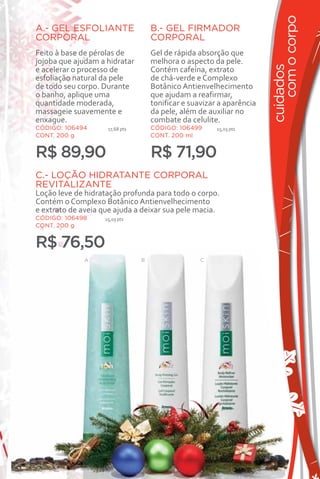 com o corpo
A.- GEL ESFOLIANTE                   B.- GEL FIRMADOR
CORPORAL                             CORPORAL
Feito à base de pérolas de           Gel de rápida absorção que
jojoba que ajudam a hidratar         melhora o aspecto da pele.




                                                                        cuidados
e acelerar o processo de             Contém cafeína, extrato
esfoliação natural da pele           de chá-verde e Complexo
de todo seu corpo. Durante           Botânico Antienvelhecimento
o banho, aplique uma                 que ajudam a reafirmar,
quantidade moderada,                 tonificar e suavizar a aparência
massageie suavemente e               da pele, além de auxiliar no
enxague.                             combate da celulite.
CÓDIGO: 106494       17,68 pts       CÓDIGO: 106499      15,03 pts
CONT. 200 g                          CONT. 200 ml


R$ 89,90                             R$ 71,90
C.- LOÇÃO HIDRATANTE CORPORAL
REVITALIZANTE
Loção leve de hidratação profunda para todo o corpo.
Contém o Complexo Botânico Antienvelhecimento
e extrato de aveia que ajuda a deixar sua pele macia.
CÓDIGO: 106498      15,03 pts
CONT. 200 g


R$ 76,50
              A                  B                  C




                                                                           37
 