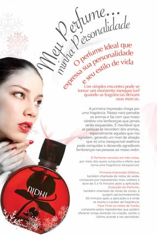 e..a.de
            umalid
          rf rson
          ee
    Meu P     P     m
                            l que
                     e Idea ade
                 rfu rsonalid
        a
    minh      pe pe
           O ua            de vida
               s     stilo
            sa eu e
          es s
         pr
              e  Um simples encontro pode se
       ex


              tornar um momento inesquecível
                  quando as fragrâncias deixam
                                  suas marcas.

                     A primeira impressão chega por
                 uma fragrância. Nosso nariz percebe
                      os aromas e faz com que nosso
                  cérebro crie lembranças que jamais
                   serão esquecidas. É inevitável que
                 as pessoas se recordem dos aromas,
                      especialmente aqueles que nos
               agradam, gerando um nível de atração
                    que só uma inesquecível essência
               pode conquistar e deixando agradáveis
              lembranças nas pessoas ao nosso redor.

                      O Perfume consiste em três notas,
               por meio dos quais conquista o efeito que
                      torna uma fragrância inesquecível.

                              Primeira Impressão Olfativa,
                    também chamada de notas de saída,
               composta por ingredientes mais voláteis e
                 dura de 5 a 15 minutos após a aplicação.
                                    Evolução do Perfume,
                  também chamada de notas de corpo, e
                                surgem aproximadamente
                   30 minutos após a aplicação e é onde
                         se revela o caráter da fragrância.
                             Fase Final ou notas de fundo,
                composta pelos ingredientes que podem
              oferecer longa duração na criação, sendo o
                           último acorde a ser percebido.


4
 