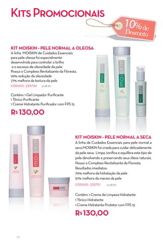 Kits Promocionais

KIT MOISKIN - Pele NOrMal a OleOSa
A linha MOISKIN de Cuidados Essenciais
para pele oleosa foi especialmente
desenvolvida para controlar o brilho
e o excesso de oleosidade da pele.
Possui o Complexo Revitalizante da Floresta.
92% redução da oleosidade
77% melhora da textura da pele
CÓDIGO: 235734      32,98 pts


Contém: 1 Gel Limpador Purificante
1 Tônico Purificante
1 Creme Hidratante Purificador com FPS 15

r$ 130,00


                                            KIT MOISKIN - Pele NOrMal a Seca
                                            A linha de Cuidados Essenciais para pele normal a
                                            seca MOISKIN foi criada para cuidar delicadamente
                                            da pele seca. Limpa, tonifica e equilibra este tipo de
                                            pele devolvendo e preservando seus óleos naturais.
                                            Possui o Complexo Revitalizante da Floresta.
                                            Resultados imediatos:
                                            70% melhora da hidratação da pele
                                            97% melhora da maciez da pele
                                            CÓDIGO: 235751        32,98 pts



                                            Contém: 1 Creme de Limpeza Hidratante
                                            1 Tônico Hidratante
                                            1 Creme Hidratante Protetor com FPS 15

                                            r$ 130,00

   40
 