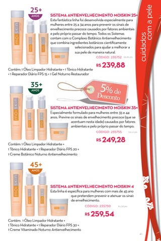 25+




                                                                                                         com a pele
                ANos         SISTeMa aNTIeNvelhecIMeNTO MOISKIN 25+
                             Esta fantástica linha foi desenvolvida especialmente para
                             mulheres entre 25 a 34 anos para prevenir os sinais de
                             envelhecimento precoce causados por fatores ambientais
                             e pelo próprio passar do tempo. Todos os Sistemas




                                                                                                   cuidados
                             contam com o Complexo Botânico Antienvelhecimento
                             que combina ingredientes botânicos cientificamente
                                                selecionados para ajudar a melhorar a
                                                sua pele de maneira natural.
                                                            CÓDIGO: 235752      56,90 pts




Contém: 1 Óleo Limpador Hidratante + 1 Tônico Hidratante
                                                            r$   239,88
+ 1 Reparador Diário FPS 15 + 1 Gel Noturno Restaurador


               35+
                ANos




                             SISTeMa aNTIeNvelhecIMeNTO MOISKIN 35+
                             Especialmente formulado para mulheres entre 35 e 44
                             anos. Previne os sinais de envelhecimento precoce (que se
                                           acentuam nesta idade) causados por fatores
                                           ambientais e pelo próprio passar do tempo.
                                                            CÓDIGO: 235755             59,11 pts




Contém: 1 Óleo Limpador Hidratante +
                                                            r$   249,28
1 Tônico Hidratante + 1 Reparador Diário FPS 20 +
1 Creme Botânico Noturno Antienvelhecimento


               45+
                ANos




                             SISTeMa aNTIeNvelhecIMeNTO MOISKIN 45+
                             Esta linha é específica para mulheres com mais de 45 anos
                                            que pretendem prevenir e atenuar os sinais
                                            de envelhecimento.
                                                    CÓDIGO: 235750         61,56 pts


                                                    r$   259,54
Contém: 1 Óleo Limpador Hidratante +
1 Tônico Hidratante + 1 Reparador Diário FPS 30 +
1 Creme Vitaminado Noturno Antienvelhecimento
                                                                                                   41
 