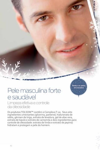 Reduz os pelos
                                                            encravados

Pele masculina forte
e saudável
Limpeza efetiva e controle
da oleosidade
Os produtos TOLSOM™ contêm o Complexo T-10. Seus oito
ingredientes umectantes (glicerina, pantenol, hialuronato de
sódio, gérmen de trigo, extrato de levedura, gel de aloe vera,
extrato de lúpulo e extrato de camomila e dois ingredientes para
controle de oleosidade: extrato de limão e extrato de pepino)
hidratam e protegem a pele do homem.




  42
 