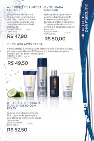 pele masculino
A.- ESPUMA DE LIMPEZA                 B.- GEL PARA
FACIAL                                BARBEAR




                                                                           cuidado com a
Limpador facial que retira            Gel que deixa a pele menos
as impurezas e condiciona a           áspera reduzindo riscos de
pele para o barbear. Contém           irritações causados pelo
umectantes e ingredientes             barbear. Contém o Complexo
que ajudam no controle da             T-10 que ajuda a hidratar e
oleosidade.                           controlar a oleosidade da pele
CÓDIGO: 100916     11,53 pts          masculina.
CONT. 125 g                           CÓDIGO: 100917       11,97 pts
                                      CONT. 200 g
R$ 47,90                              R$ 50,00
C.- SPLASH APÓS BARBA
Fórmula fresca e leve que ajuda a retirar o excesso de oleosidade,
eliminando o brilho facial. Minimiza a irritação da pele após o
barbear por seu baixo teor de álcool.
CÓDIGO: 100918   11,82 pts
CONT. 175 ml


R$ 49,50




                                  A      B             C               D


D.- LOÇÃO HIDRATANTE
PARA O ROSTO COM
FPS 15
Fórmula leve e hidratante com
FPS 15 que ajuda a proteger a
pele contra os efeitos nocivos dos
raios solares.
CÓDIGO: 100049        12,59 pts
CONT. 100 ml


R$ 52,50
                                                                             43
 