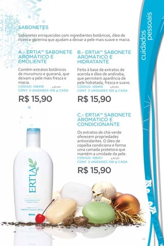 pessoais
SABONETES




                                                                    cuidados
Sabonetes enriquecidos com ingredientes botânicos, óleo de
rícino e glicerina que ajudam a deixar a pele mais suave e macia.

A.- ERTIA™ SABONETE               B.- ERTIA™ SABONETE
AROMÁTICO E                       AROMÁTICO E
EMOLIENTE                         HIDRATANTE
Contém extratos botânicos         Feito à base de extratos de
de murumuru e guaraná, que        acerola e óleo de andiroba,
deixam a pele mais fresca e       que permitem aparência de
macia.                            pele hidratada, fresca e suave.
CÓDIGO: 106418     4,60 pts       CÓDIGO: 106419    4,60 pts
CONT. 3 UNIDADES 100 g CADA       CONT. 3 UNIDADES 100 g CADA


R$ 15,90                          R$ 15,90
                                  C.- ERTIA™ SABONETE
                                  AROMÁTICO E
                                  CONDICIONANTE
                                  Os extratos de chá-verde
                                  oferecem propriedades
                                  antioxidantes. O óleo de
                                  copaíba condiciona e forma
                                  uma camada protetora que
                                  mantém a umidade da pele.
                                  CÓDIGO: 106417     4,60 pts
                                  CONT. 3 UNIDADES 100 g CADA


                                  R$ 15,90

                      A                    B




                                                        C




                                                                       45
 
