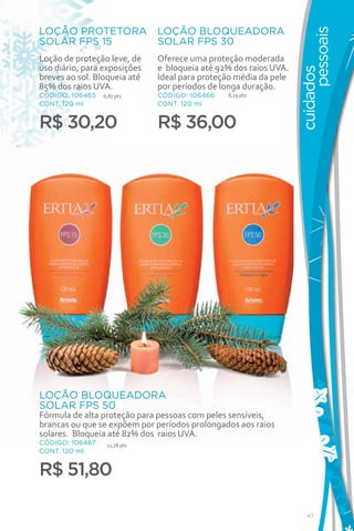 LOÇÃO PROTETORA               LOÇÃO BLOQUEADORA




                                                                        pessoais
SOLAR FPS 15                  SOLAR FPS 30
Loção de proteção leve, de    Oferece uma proteção moderada
uso diário, para exposições   e bloqueia até 92% dos raios UVA.




                                                                  cuidados
breves ao sol. Bloqueia até   Ideal para proteção média da pele
85% dos raios UVA.            por períodos de longa duração.
CÓDIGO: 106465   6,87 pts     CÓDIGO: 106466   8,19 pts
CONT. 120 ml                  CONT. 120 ml


R$ 30,20                      R$ 36,00




LOÇÃO BLOQUEADORA
SOLAR FPS 50
Fórmula de alta proteção para pessoas com peles sensíveis,
brancas ou que se expõem por períodos prolongados aos raios
solares. Bloqueia até 82% dos raios UVA.
CÓDIGO: 106467    11,78 pts
CONT. 120 ml


R$ 51,80

                                                                     47
 