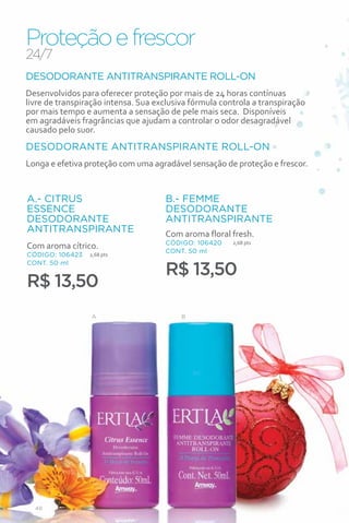 Proteção e frescor
24/7
DESODORANTE ANTITRANSPIRANTE ROLL-ON
Desenvolvidos para oferecer proteção por mais de 24 horas contínuas
livre de transpiração intensa. Sua exclusiva fórmula controla a transpiração
por mais tempo e aumenta a sensação de pele mais seca. Disponíveis
em agradáveis fragrâncias que ajudam a controlar o odor desagradável
causado pelo suor.
DESODORANTE ANTITRANSPIRANTE ROLL-ON
Longa e efetiva proteção com uma agradável sensação de proteção e frescor.


A.- CITRUS                           B.- FEMME
ESSENCE                              DESODORANTE
DESODORANTE                          ANTITRANSPIRANTE
ANTITRANSPIRANTE                     Com aroma floral fresh.
                                     CÓDIGO: 106420     2,68 pts
Com aroma cítrico.
                                     CONT. 50 ml
CÓDIGO: 106423   2,68 pts


                                     R$ 13,50
CONT. 50 ml


R$ 13,50
                 A                        B




  48
 