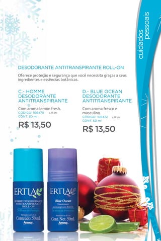 pessoais
                                                                cuidados
DESODORANTE ANTITRANSPIRANTE ROLL-ON
Oferece proteção e segurança que você necessita graças a seus
ingredientes e essências botânicas.

C.- HOMME                           D.- BLUE OCEAN
DESODORANTE                         DESODORANTE
ANTITRANSPIRANTE                    ANTITRANSPIRANTE
Com aroma lemon fresh.              Com aroma fresco e
CÓDIGO: 106470   2,68 pts           masculino.
CONT. 50 ml                         CÓDIGO: 106472   2,68 pts
                                    CONT. 50 ml
R$ 13,50                            R$ 13,50
     C                      D




                                                                   49
 